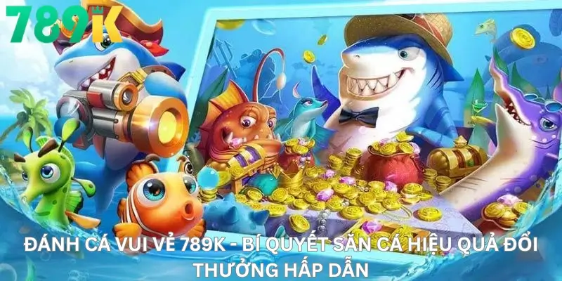 Đánh Cá Vui Vẻ 789K - Bí Quyết Săn Cá Hiệu Quả Đổi Thưởng Hấp Dẫn